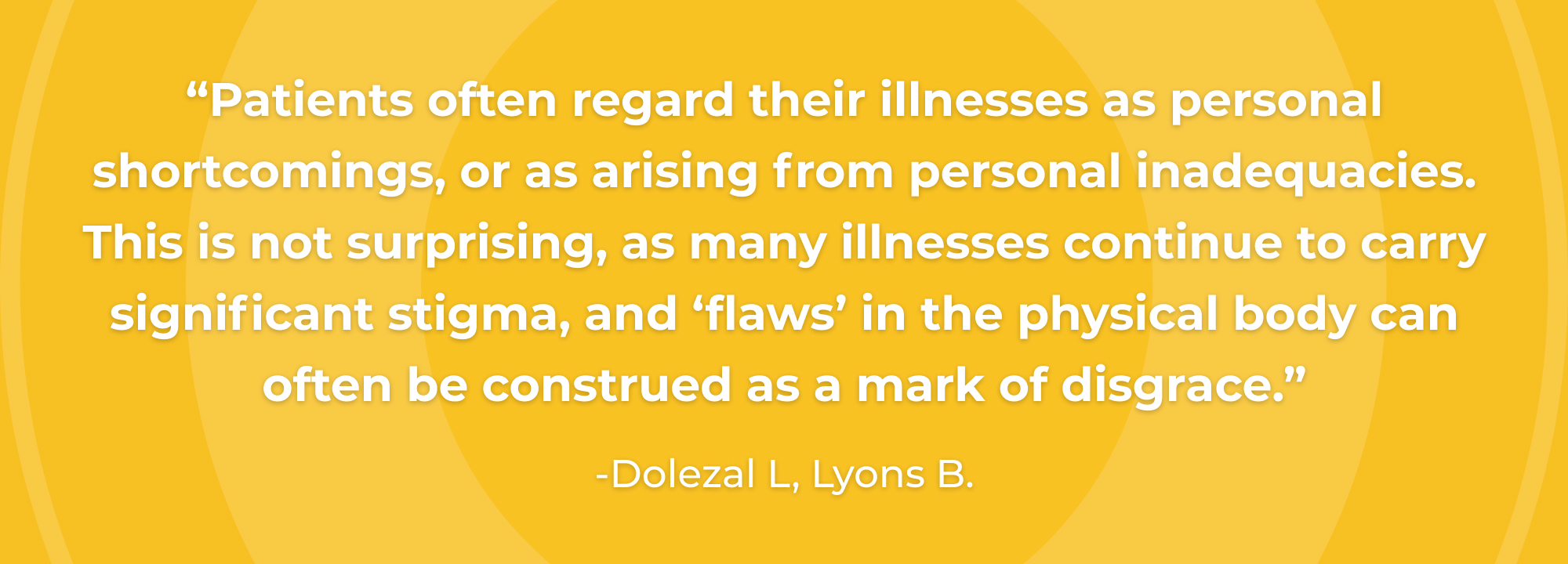 Patients often regard their illnesses as personal shortcomings, or as arising from personal inadequacies. This is not surprising, as many illnesses continue to carry significant stigma, and ‘flaws’ in the physical body can often be construed as a mark of disgrace.