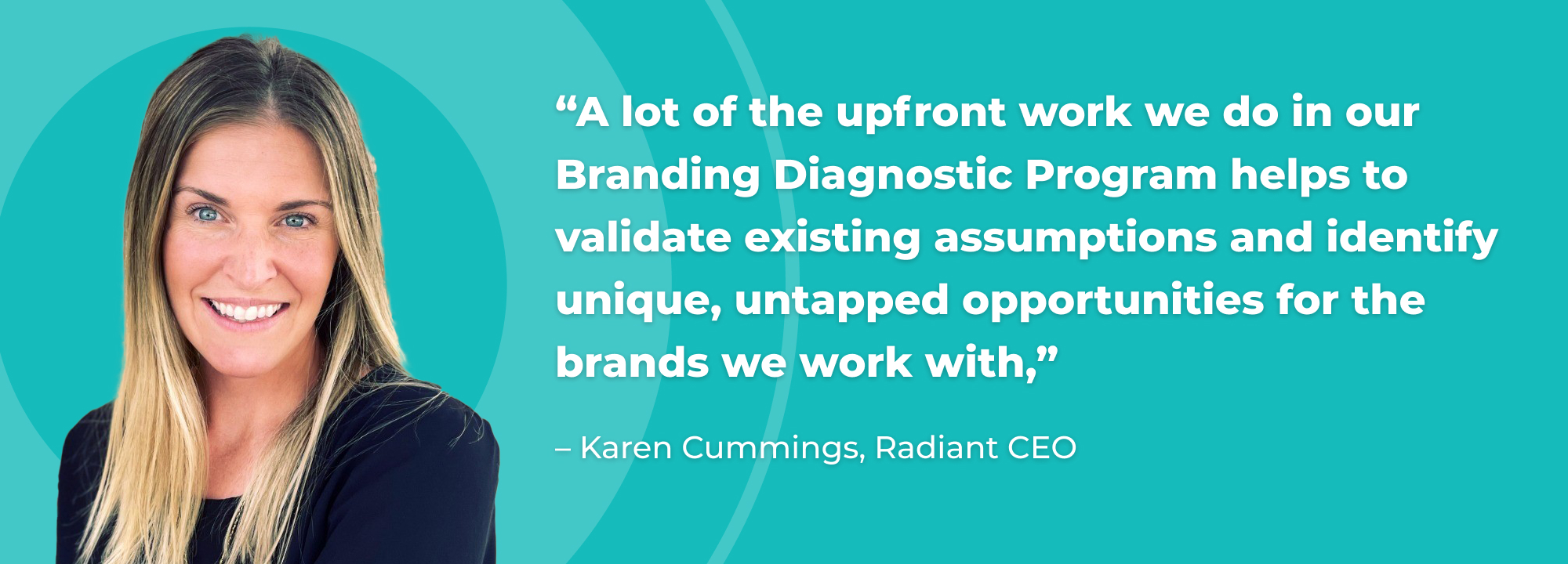 “A lot of the upfront work we do in our Branding Diagnostic Program helps to validate existing assumptions and identify unique, untapped opportunities for the brands we work with,” shared Karen Cummings, Radiant CEO.