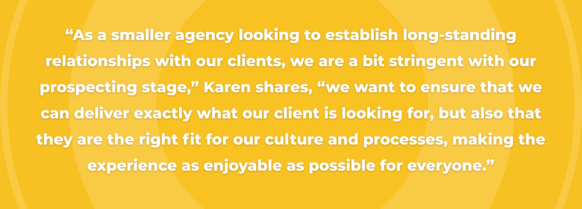 “As a smaller agency looking to establish long-standing relationships with our clients, we are a bit stringent with our prospecting stage,” Karen shares, “we want to ensure that we can deliver exactly what our client is looking for, but also that they are the right fit for our culture and processes, making the experience as enjoyable as possible for everyone.”