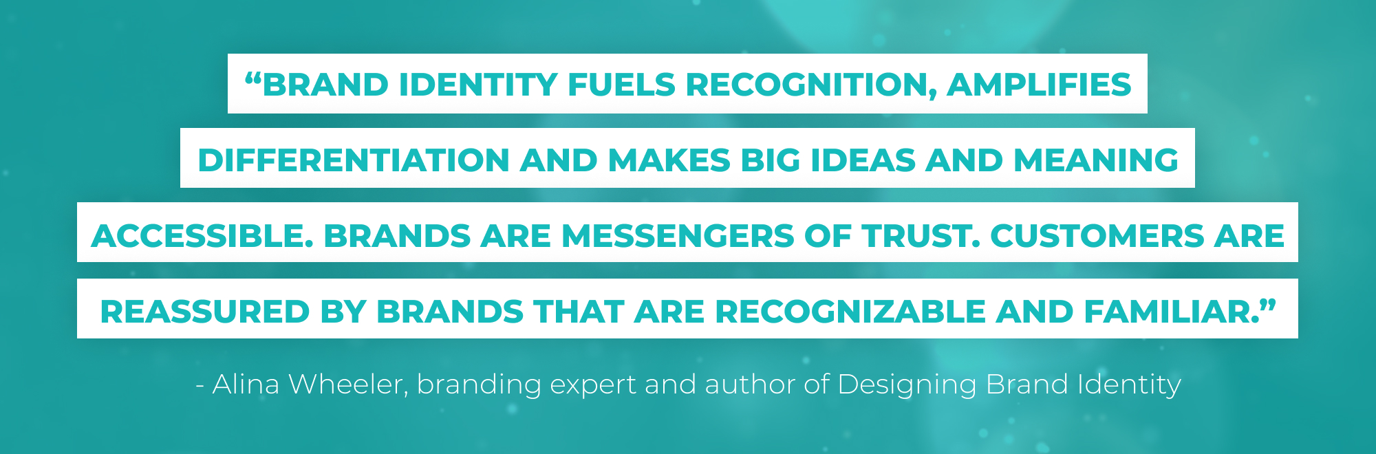 “Brand identity fuels recognition, amplifies differentiation and makes big ideas and meaning accessible. Brands are messengers of trust. Customers are reassured by brands that are recognizable and familiar.” - Alina Wheeler, branding expert and author of Designing Brand Identity 