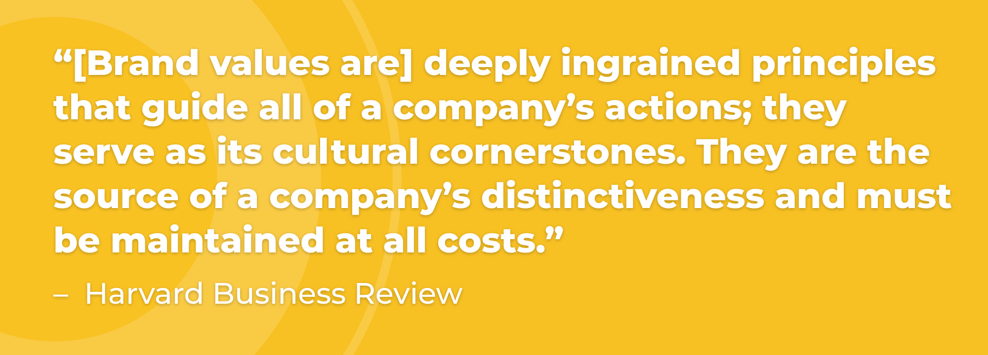 “[Brand values are] deeply ingrained principles that guide all of a company’s actions; they serve as its cultural cornerstones. They are the source of a company’s distinctiveness and must be maintained at all costs.” - Harvard Business Review