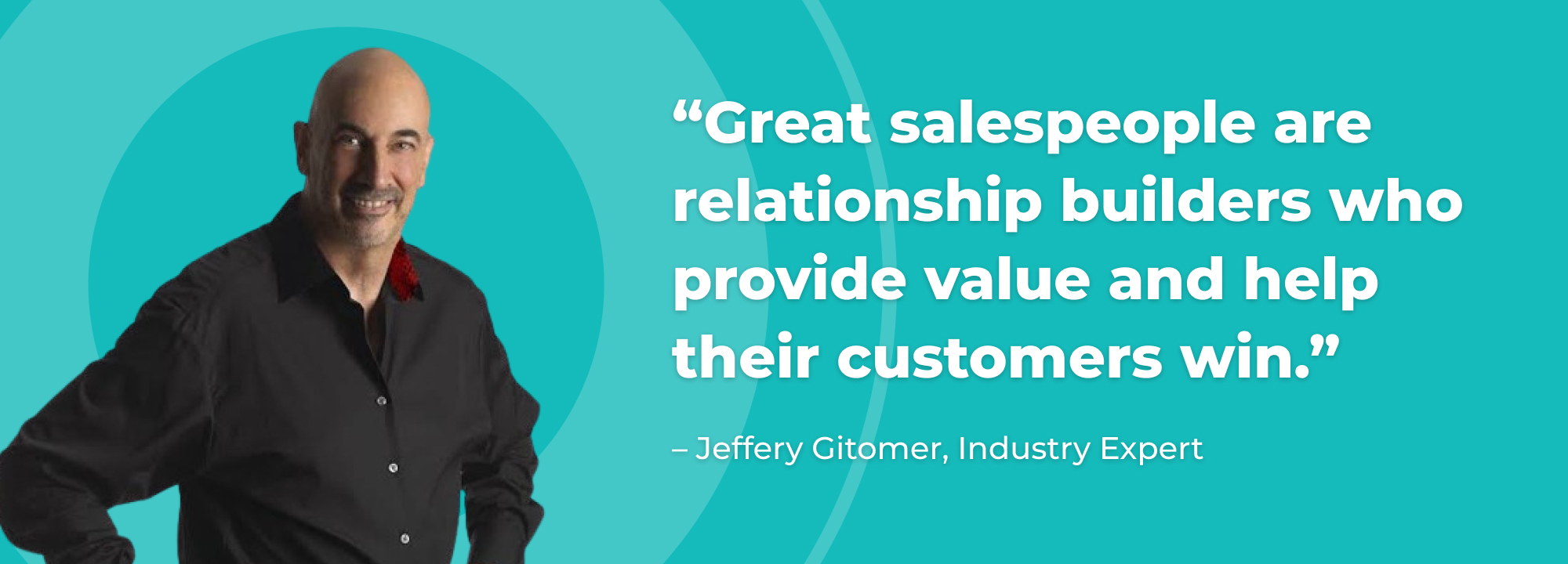 
“Great salespeople are relationship builders who provide value and help their customers win.” -Jeffery Gitomer, Industry Expert