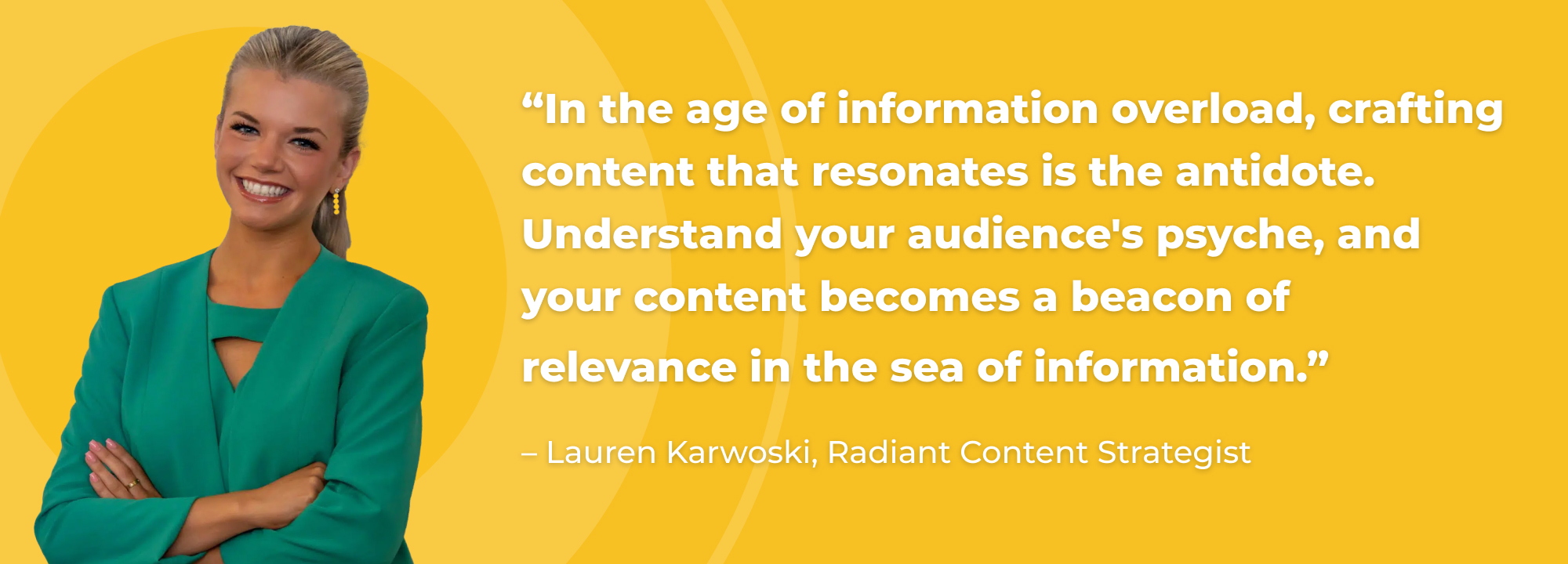 “In the age of information overload, crafting content that resonates is the antidote. Understand your audience's psyche, and your content becomes a beacon of relevance in the sea of information.” - Lauren Karwoski, Radiant Content Strategist