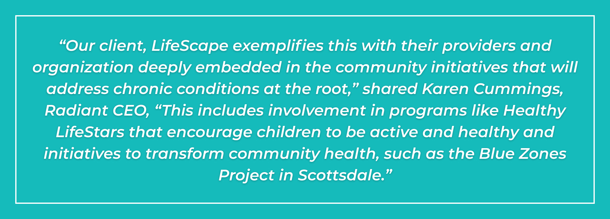 “Our client, LifeScape exemplifies this with their providers and organization deeply embedded in the community initiatives that will address chronic conditions at the root,” shared Karen Cummings, Radiant CEO, “This includes involvement in programs like Healthy LifeStars that encourage children to be active and healthy and initiatives to transform community health, such as the Blue Zones Project in Scottsdale.”