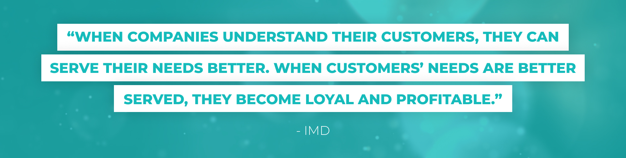 “When companies understand their customers, they can serve their needs better. When customers’ needs are better served, they become loyal and profitable.13” - IMD